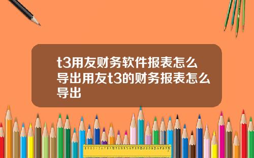 t3用友财务软件报表怎么导出用友t3的财务报表怎么导出