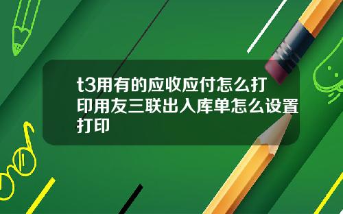 t3用有的应收应付怎么打印用友三联出入库单怎么设置打印