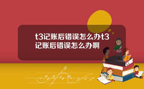t3记账后错误怎么办t3记账后错误怎么办啊