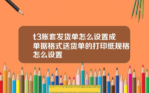 t3账套发货单怎么设置成单据格式送货单的打印纸规格怎么设置