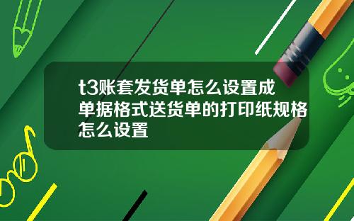 t3账套发货单怎么设置成单据格式送货单的打印纸规格怎么设置