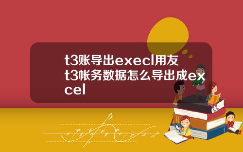 t3账导出execl用友t3帐务数据怎么导出成excel