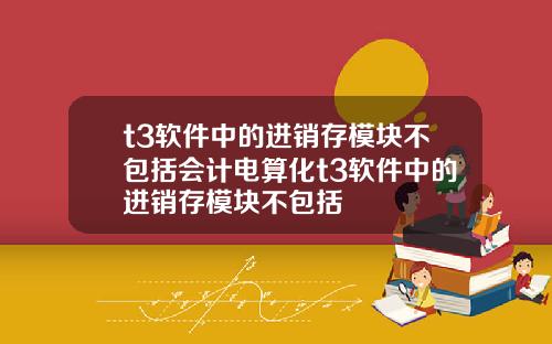 t3软件中的进销存模块不包括会计电算化t3软件中的进销存模块不包括