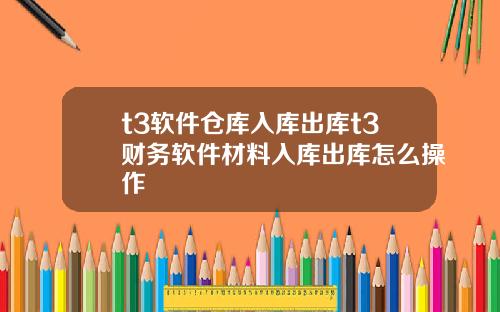 t3软件仓库入库出库t3财务软件材料入库出库怎么操作