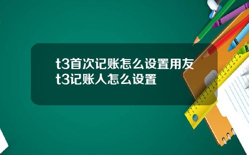 t3首次记账怎么设置用友t3记账人怎么设置