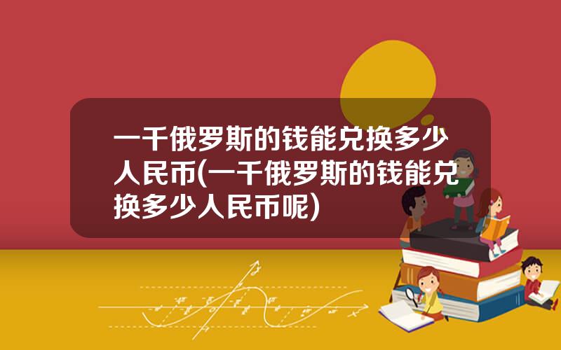 一千俄罗斯的钱能兑换多少人民币(一千俄罗斯的钱能兑换多少人民币呢)