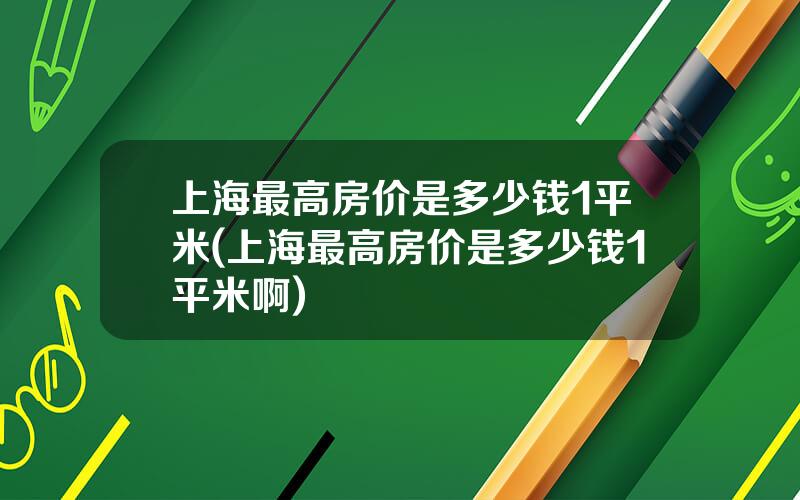 上海最高房价是多少钱1平米(上海最高房价是多少钱1平米啊)