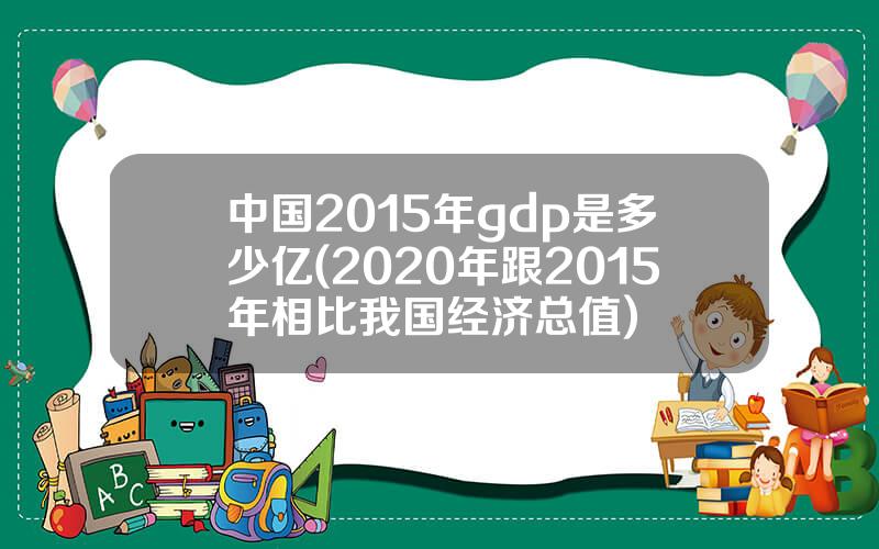 中国2015年gdp是多少亿(2020年跟2015年相比我国经济总值)