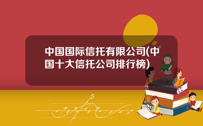 中国国际信托有限公司(中国十大信托公司排行榜)