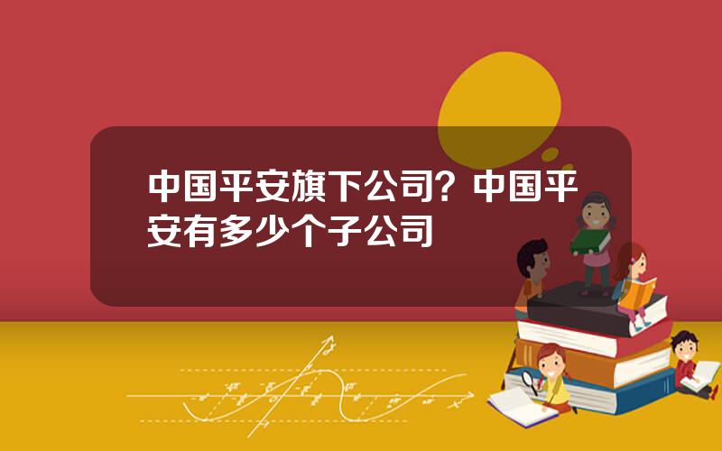中国平安旗下公司？中国平安有多少个子公司