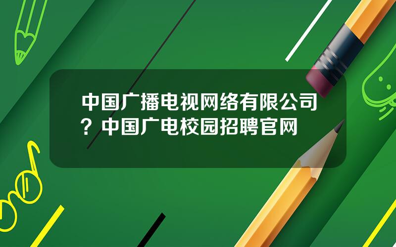 中国广播电视网络有限公司？中国广电校园招聘官网