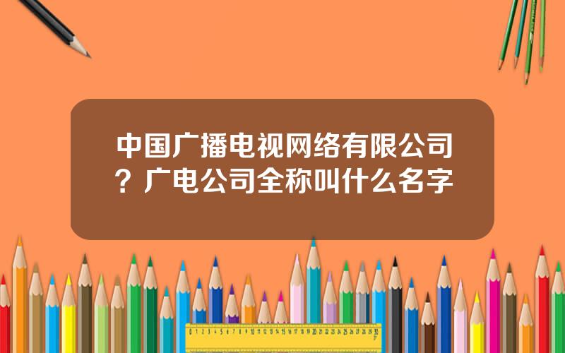 中国广播电视网络有限公司？广电公司全称叫什么名字