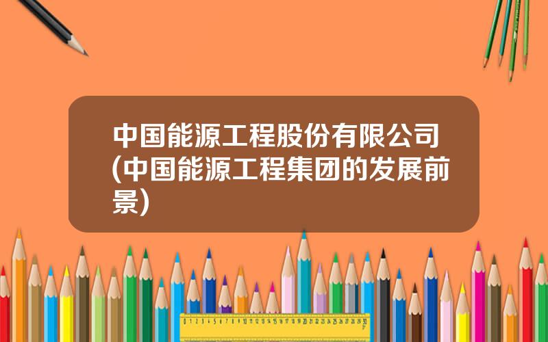中国能源工程股份有限公司(中国能源工程集团的发展前景)
