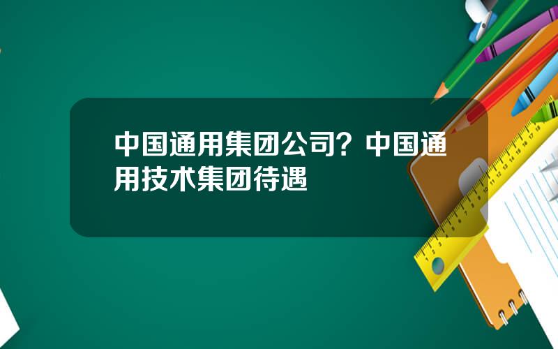 中国通用集团公司？中国通用技术集团待遇
