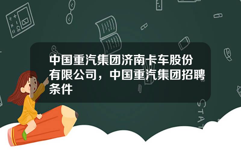 中国重汽集团济南卡车股份有限公司，中国重汽集团招聘条件