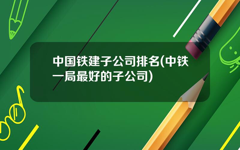 中国铁建子公司排名(中铁一局最好的子公司)