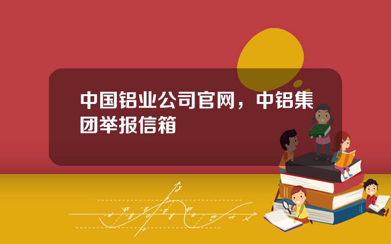 中国铝业公司官网，中铝集团举报信箱