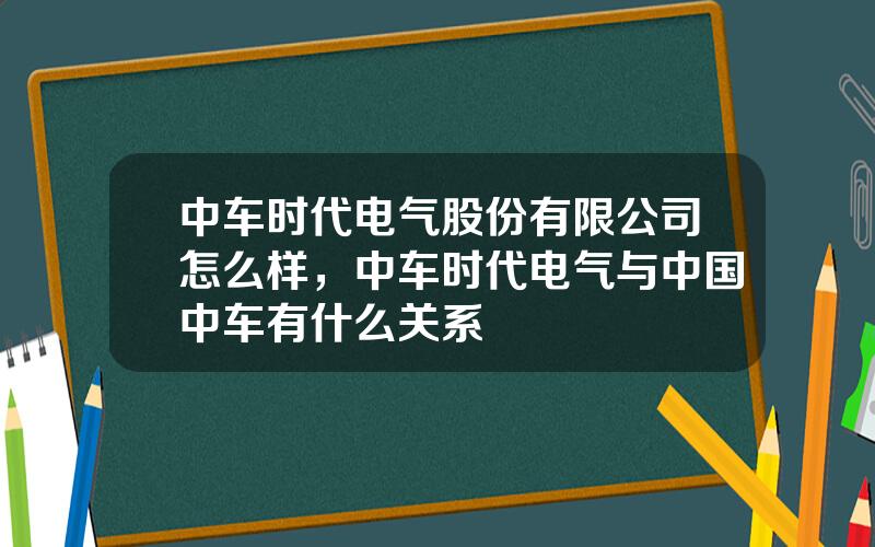 中车时代电气股份有限公司怎么样，中车时代电气与中国中车有什么关系