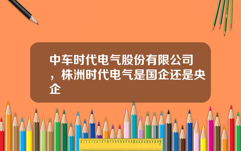 中车时代电气股份有限公司，株洲时代电气是国企还是央企
