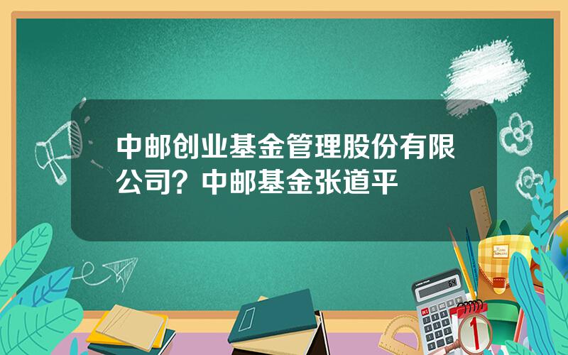 中邮创业基金管理股份有限公司？中邮基金张道平