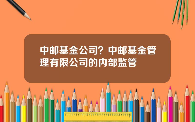 中邮基金公司？中邮基金管理有限公司的内部监管