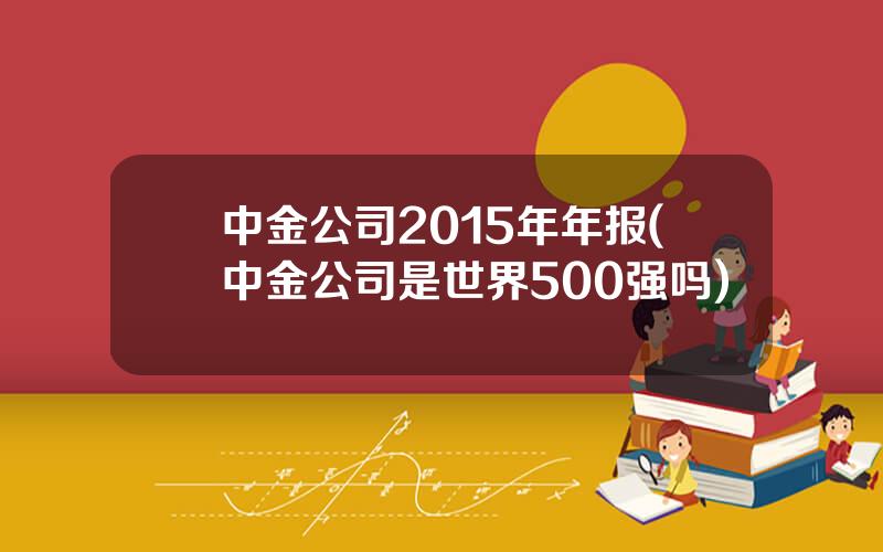 中金公司2015年年报(中金公司是世界500强吗)
