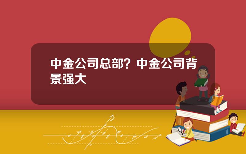 中金公司总部？中金公司背景强大