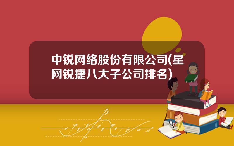 中锐网络股份有限公司(星网锐捷八大子公司排名)