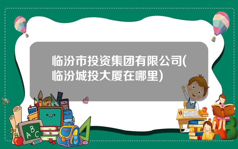 临汾市投资集团有限公司(临汾城投大厦在哪里)
