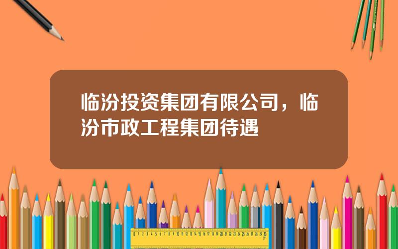 临汾投资集团有限公司，临汾市政工程集团待遇