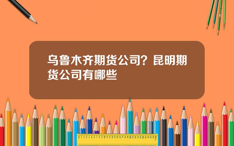 乌鲁木齐期货公司？昆明期货公司有哪些