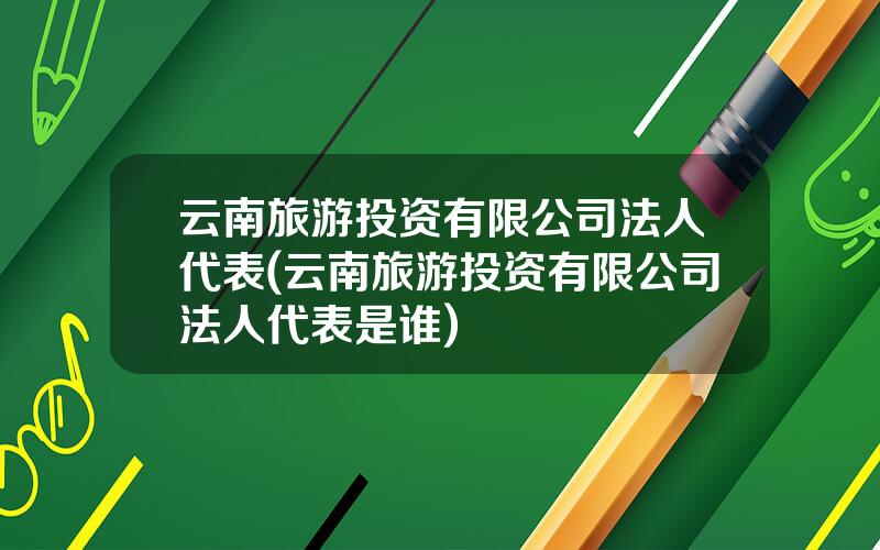 云南旅游投资有限公司法人代表(云南旅游投资有限公司法人代表是谁)