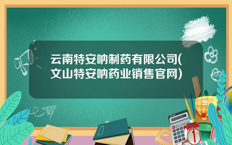 云南特安呐制药有限公司(文山特安呐药业销售官网)