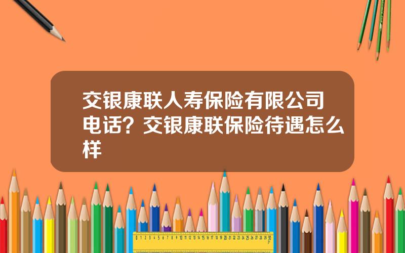 交银康联人寿保险有限公司电话？交银康联保险待遇怎么样