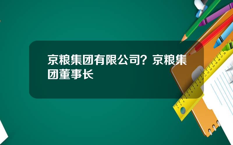 京粮集团有限公司？京粮集团董事长