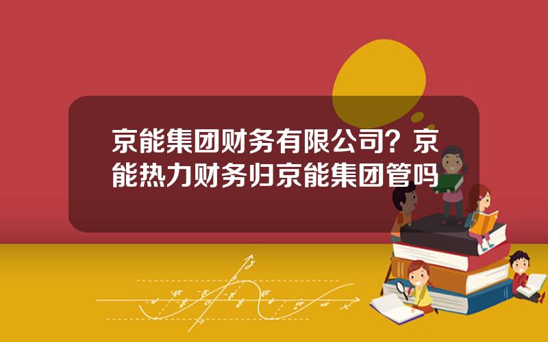 京能集团财务有限公司？京能热力财务归京能集团管吗