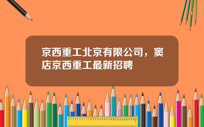 京西重工北京有限公司，窦店京西重工最新招聘