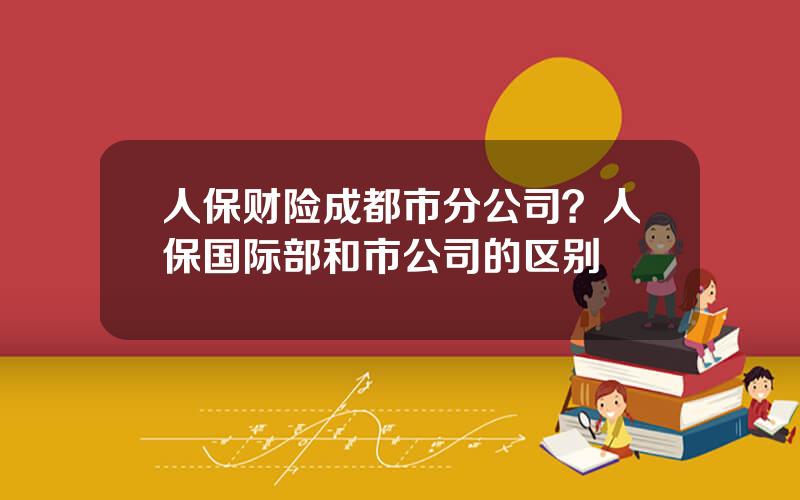 人保财险成都市分公司？人保国际部和市公司的区别