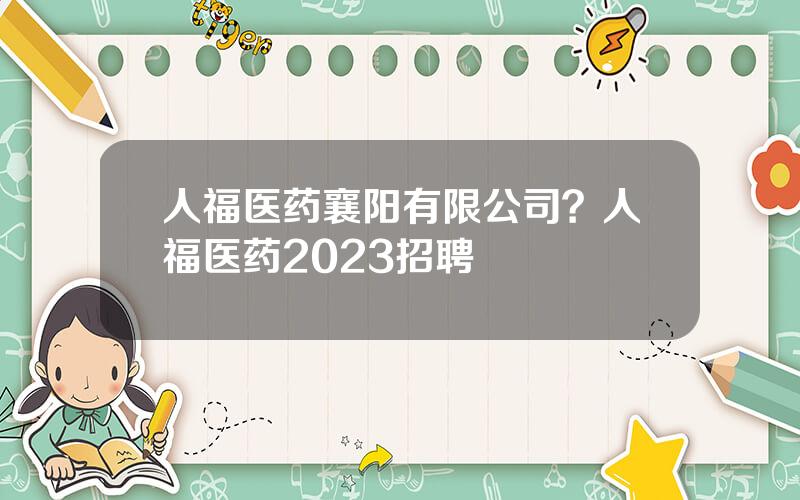 人福医药襄阳有限公司？人福医药2023招聘