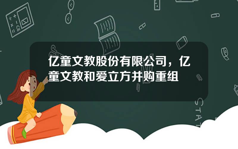 亿童文教股份有限公司，亿童文教和爱立方并购重组