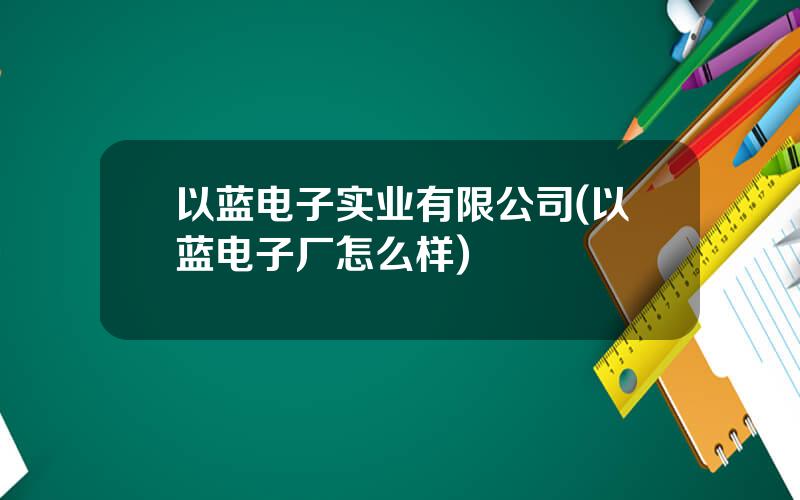 以蓝电子实业有限公司(以蓝电子厂怎么样)
