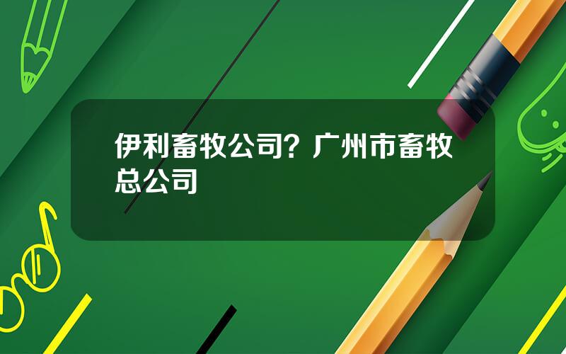 伊利畜牧公司？广州市畜牧总公司