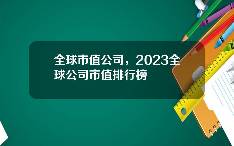 全球市值公司，2023全球公司市值排行榜