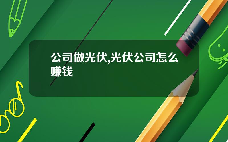 公司做光伏,光伏公司怎么赚钱