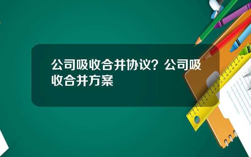 公司吸收合并协议？公司吸收合并方案