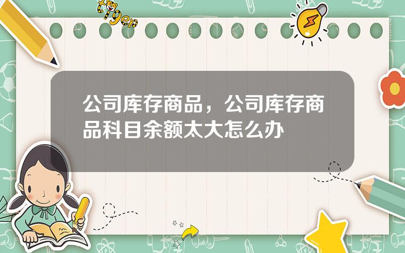 公司库存商品，公司库存商品科目余额太大怎么办