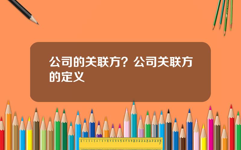 公司的关联方？公司关联方的定义