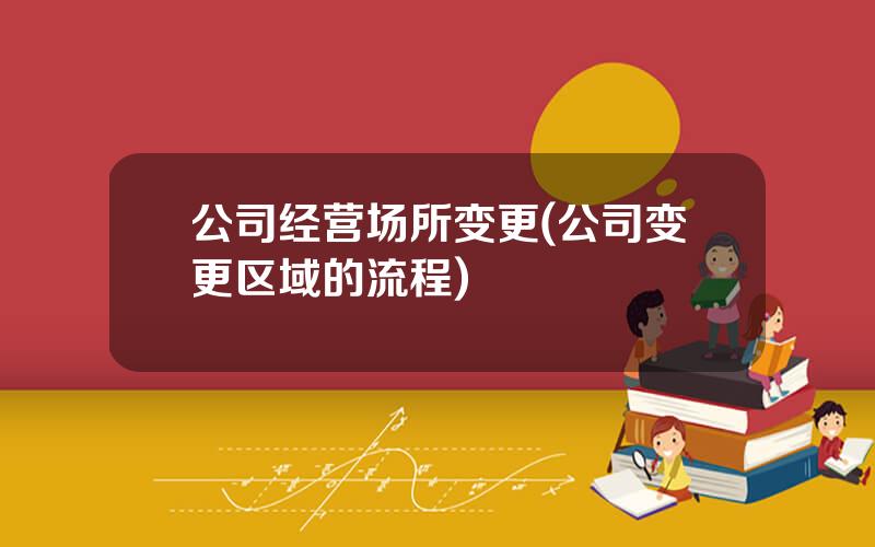 公司经营场所变更(公司变更区域的流程)