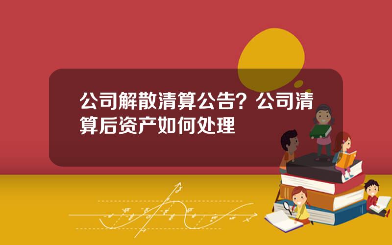 公司解散清算公告？公司清算后资产如何处理