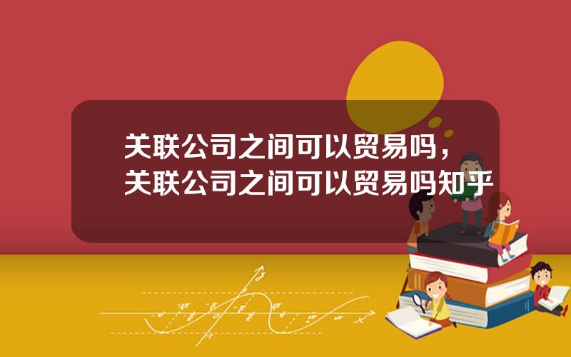 关联公司之间可以贸易吗，关联公司之间可以贸易吗知乎